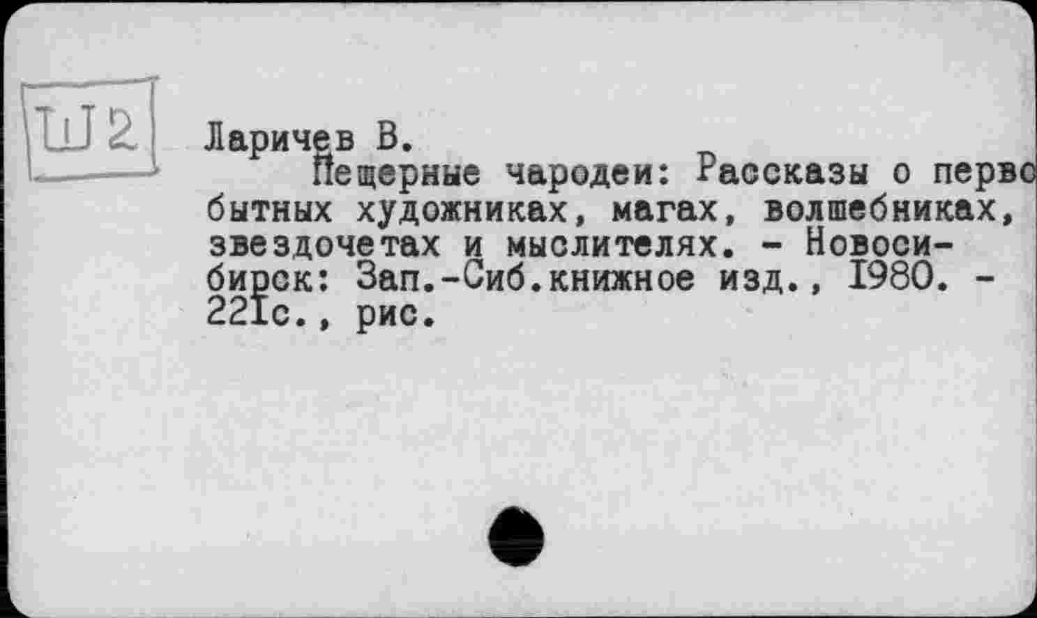 ﻿Ларичев В.
Пещерные чародеи: гассказы о перв бытных художниках, магах, волшебниках, звездочетах и мыслителях. - Новосибирск: Зап.-Сиб.книжное изд., I960. -221с., рис.